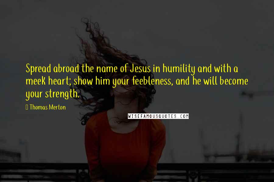 Thomas Merton Quotes: Spread abroad the name of Jesus in humility and with a meek heart; show him your feebleness, and he will become your strength.