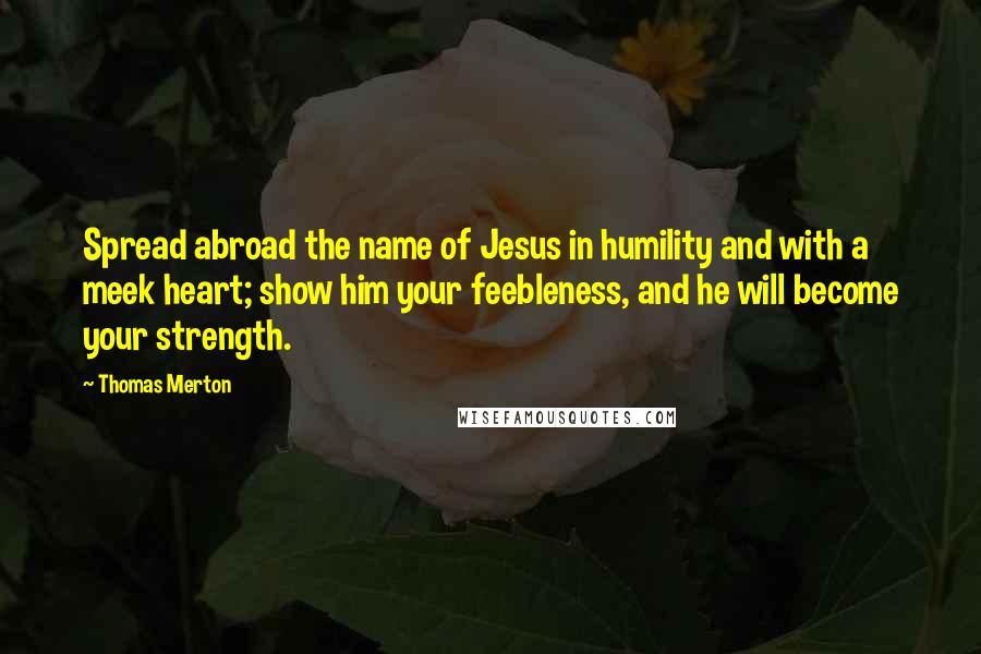 Thomas Merton Quotes: Spread abroad the name of Jesus in humility and with a meek heart; show him your feebleness, and he will become your strength.