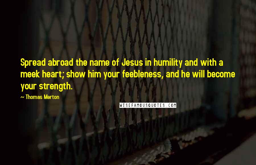 Thomas Merton Quotes: Spread abroad the name of Jesus in humility and with a meek heart; show him your feebleness, and he will become your strength.