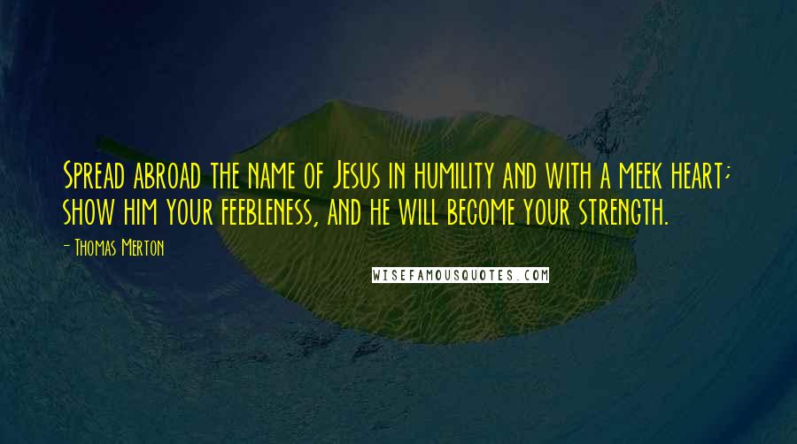 Thomas Merton Quotes: Spread abroad the name of Jesus in humility and with a meek heart; show him your feebleness, and he will become your strength.