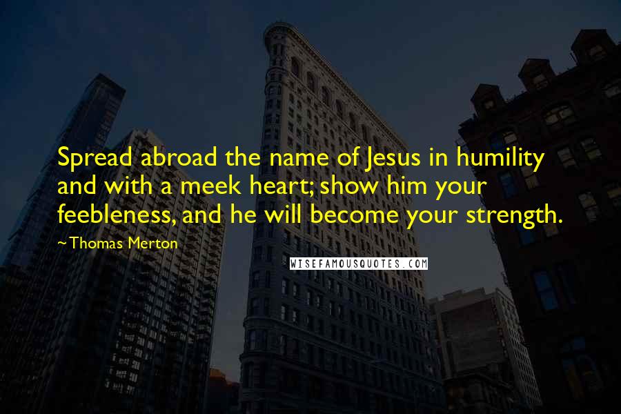 Thomas Merton Quotes: Spread abroad the name of Jesus in humility and with a meek heart; show him your feebleness, and he will become your strength.