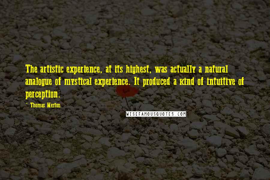 Thomas Merton Quotes: The artistic experience, at its highest, was actually a natural analogue of mystical experience. It produced a kind of intuitive of perception.