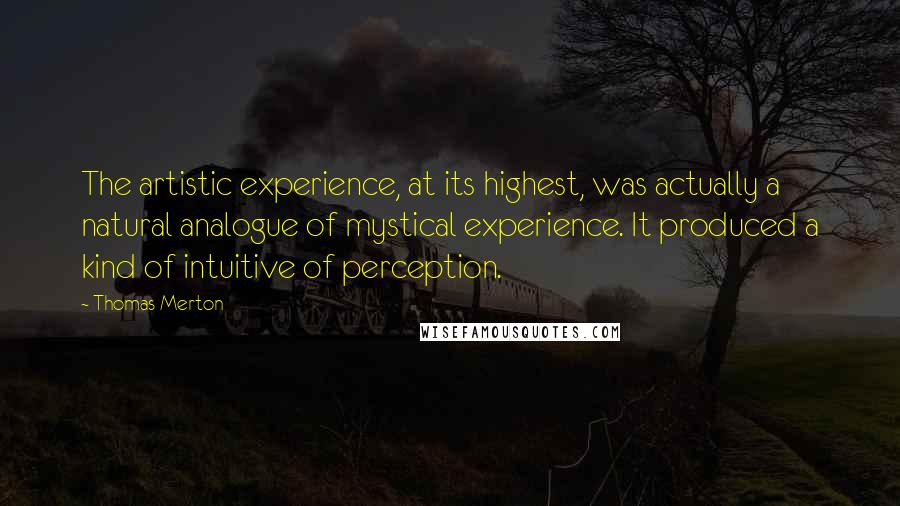 Thomas Merton Quotes: The artistic experience, at its highest, was actually a natural analogue of mystical experience. It produced a kind of intuitive of perception.