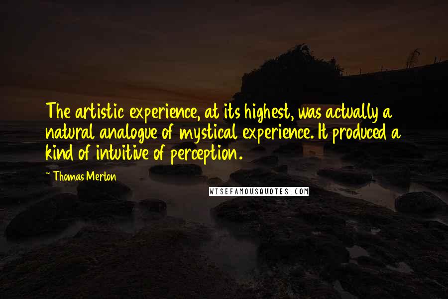Thomas Merton Quotes: The artistic experience, at its highest, was actually a natural analogue of mystical experience. It produced a kind of intuitive of perception.