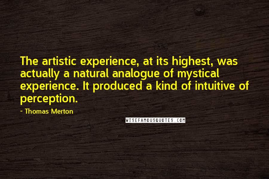 Thomas Merton Quotes: The artistic experience, at its highest, was actually a natural analogue of mystical experience. It produced a kind of intuitive of perception.