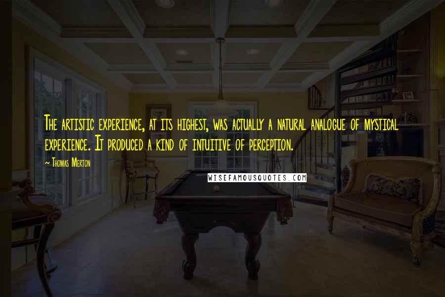 Thomas Merton Quotes: The artistic experience, at its highest, was actually a natural analogue of mystical experience. It produced a kind of intuitive of perception.