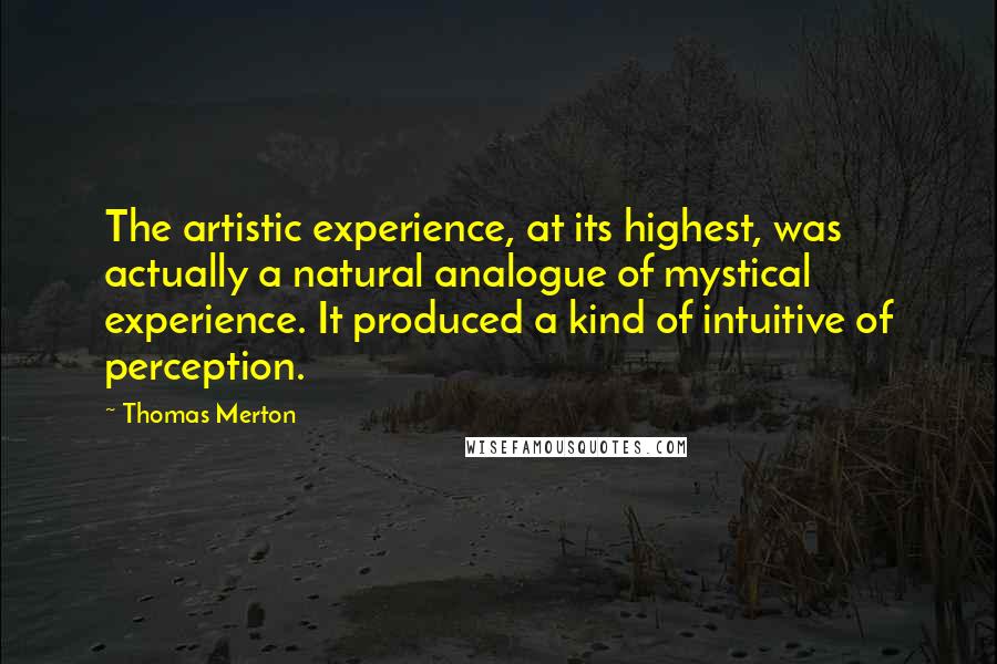Thomas Merton Quotes: The artistic experience, at its highest, was actually a natural analogue of mystical experience. It produced a kind of intuitive of perception.