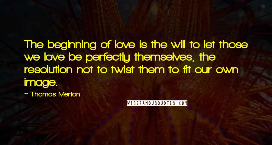 Thomas Merton Quotes: The beginning of love is the will to let those we love be perfectly themselves, the resolution not to twist them to fit our own image.