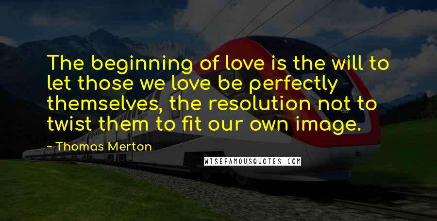 Thomas Merton Quotes: The beginning of love is the will to let those we love be perfectly themselves, the resolution not to twist them to fit our own image.