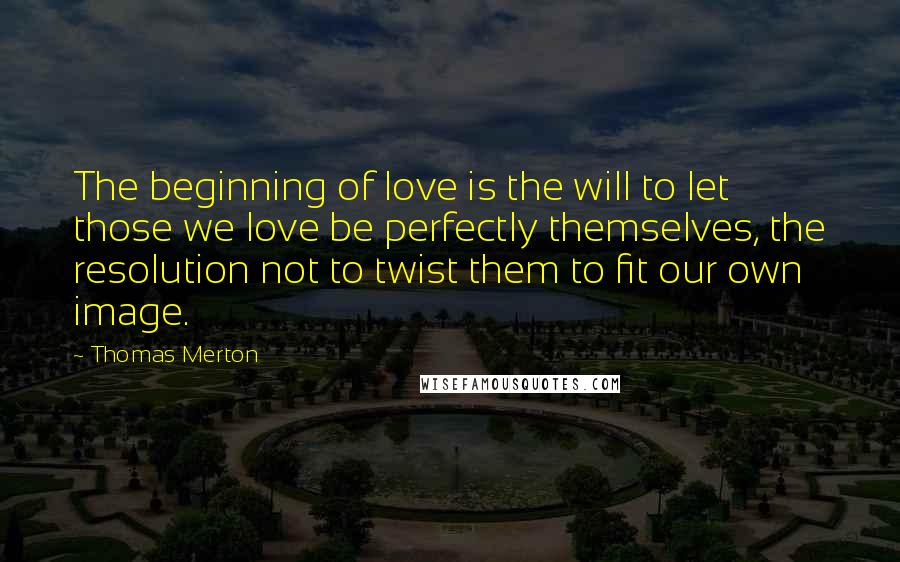 Thomas Merton Quotes: The beginning of love is the will to let those we love be perfectly themselves, the resolution not to twist them to fit our own image.