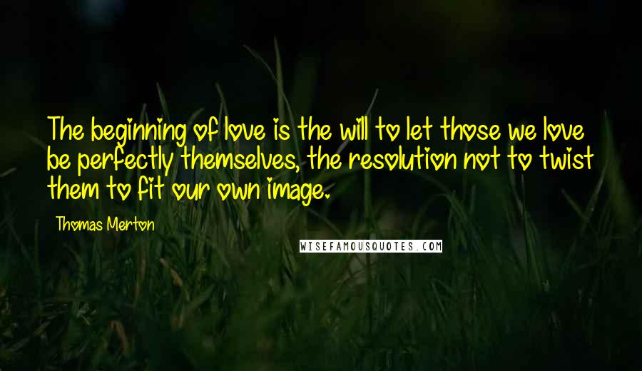 Thomas Merton Quotes: The beginning of love is the will to let those we love be perfectly themselves, the resolution not to twist them to fit our own image.