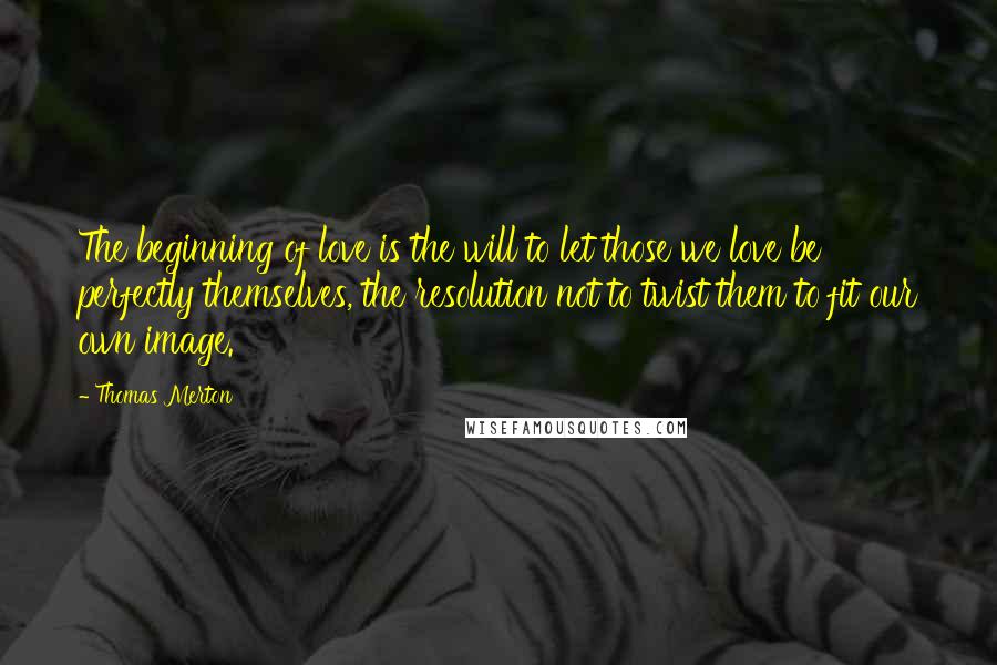 Thomas Merton Quotes: The beginning of love is the will to let those we love be perfectly themselves, the resolution not to twist them to fit our own image.