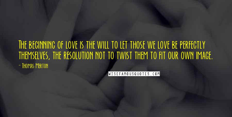 Thomas Merton Quotes: The beginning of love is the will to let those we love be perfectly themselves, the resolution not to twist them to fit our own image.