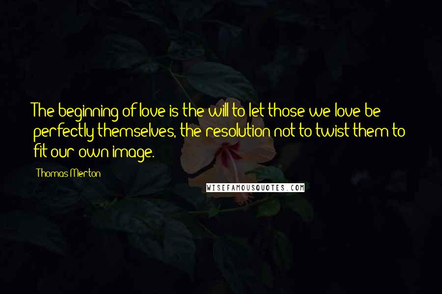 Thomas Merton Quotes: The beginning of love is the will to let those we love be perfectly themselves, the resolution not to twist them to fit our own image.