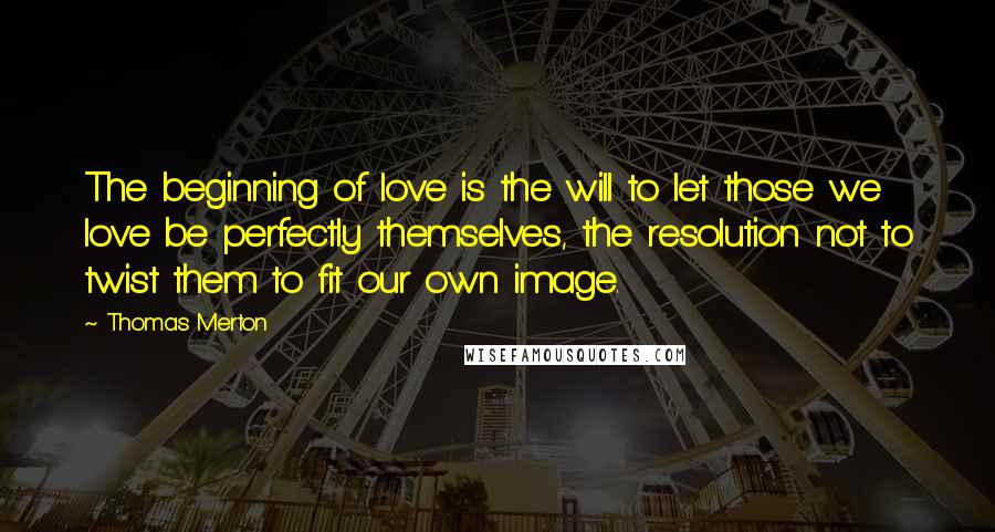 Thomas Merton Quotes: The beginning of love is the will to let those we love be perfectly themselves, the resolution not to twist them to fit our own image.