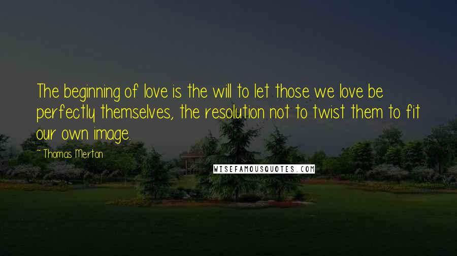 Thomas Merton Quotes: The beginning of love is the will to let those we love be perfectly themselves, the resolution not to twist them to fit our own image.