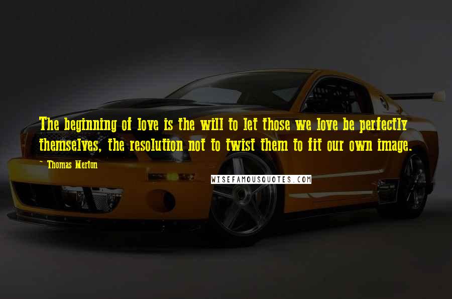 Thomas Merton Quotes: The beginning of love is the will to let those we love be perfectly themselves, the resolution not to twist them to fit our own image.