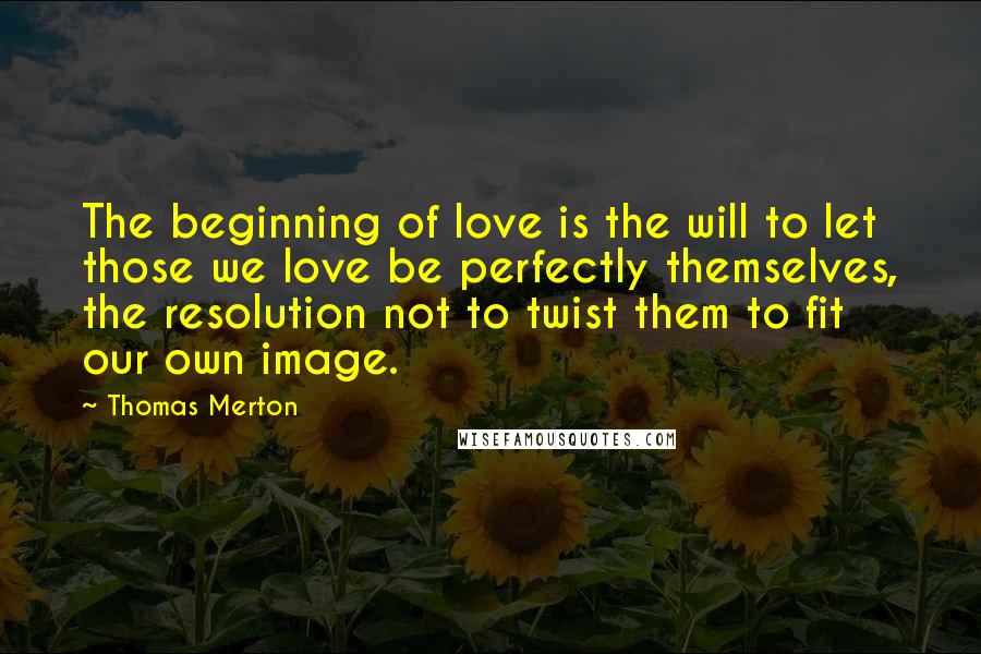 Thomas Merton Quotes: The beginning of love is the will to let those we love be perfectly themselves, the resolution not to twist them to fit our own image.