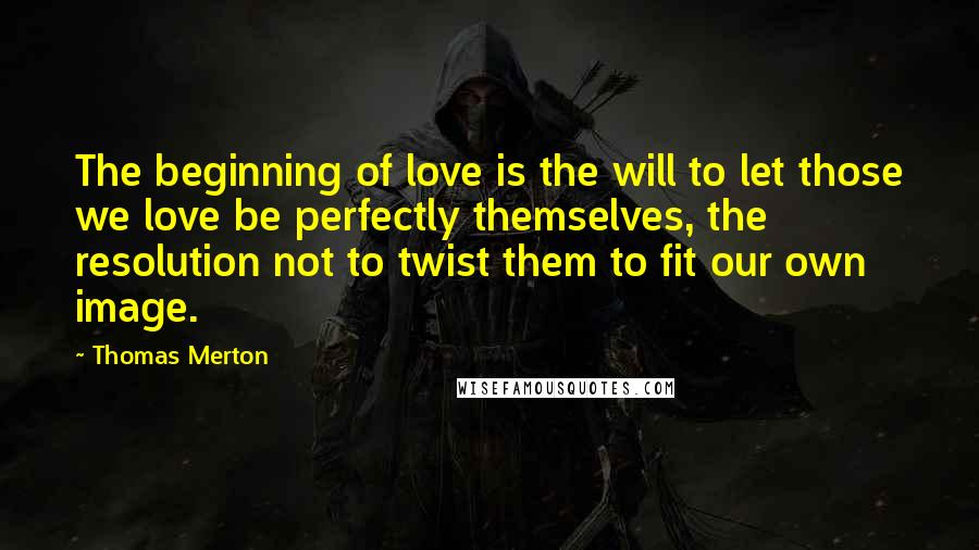 Thomas Merton Quotes: The beginning of love is the will to let those we love be perfectly themselves, the resolution not to twist them to fit our own image.