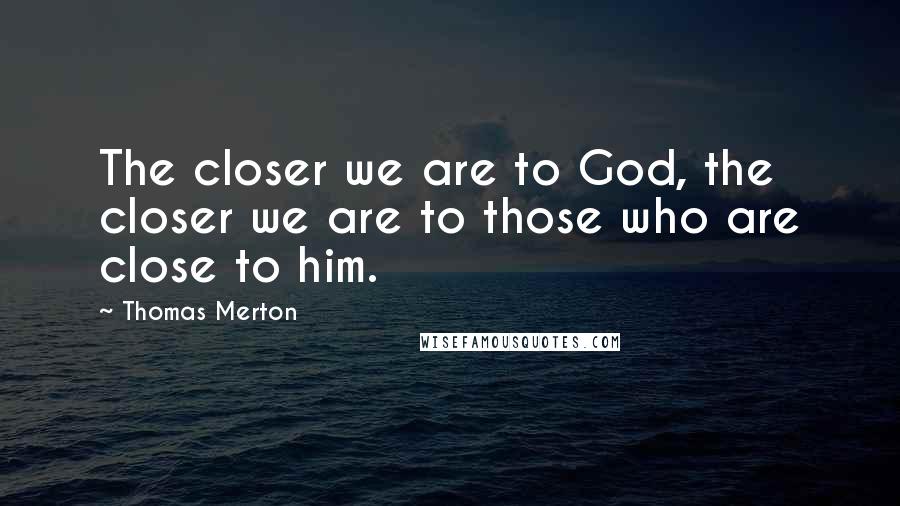 Thomas Merton Quotes: The closer we are to God, the closer we are to those who are close to him.