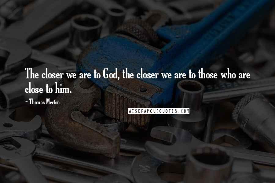 Thomas Merton Quotes: The closer we are to God, the closer we are to those who are close to him.