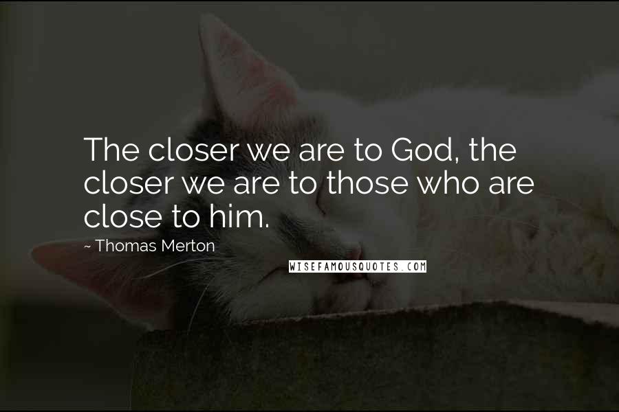 Thomas Merton Quotes: The closer we are to God, the closer we are to those who are close to him.