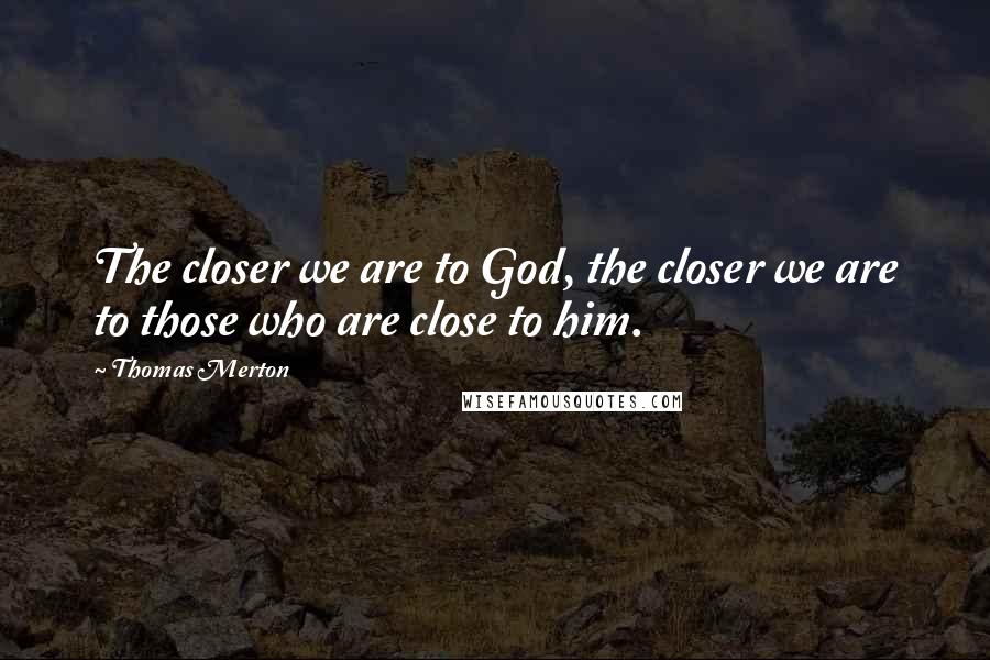 Thomas Merton Quotes: The closer we are to God, the closer we are to those who are close to him.