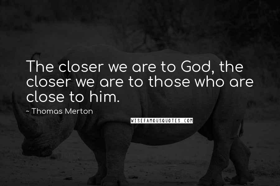 Thomas Merton Quotes: The closer we are to God, the closer we are to those who are close to him.