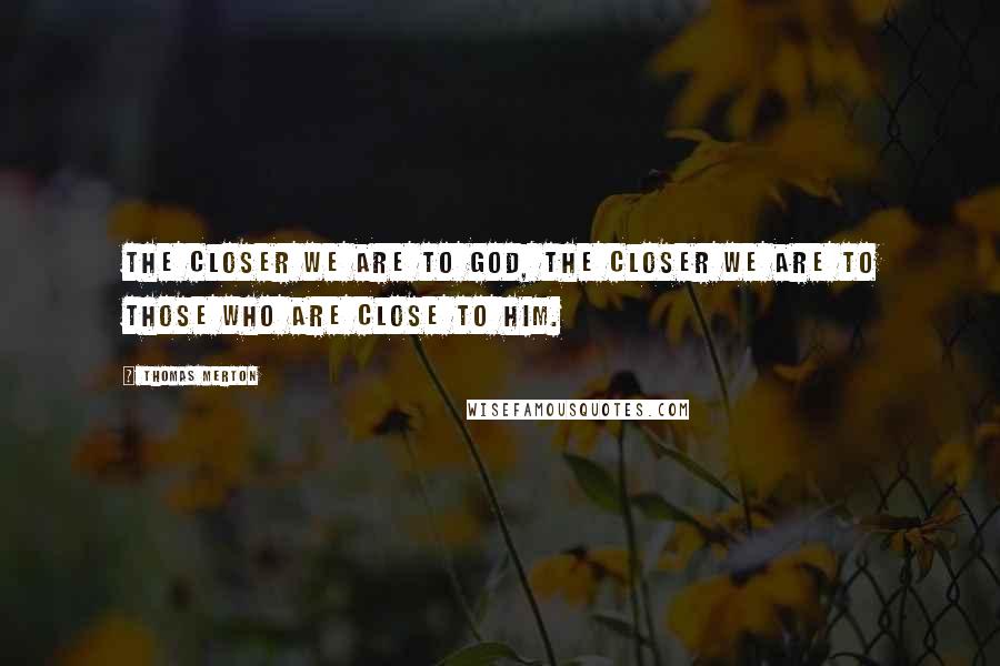 Thomas Merton Quotes: The closer we are to God, the closer we are to those who are close to him.