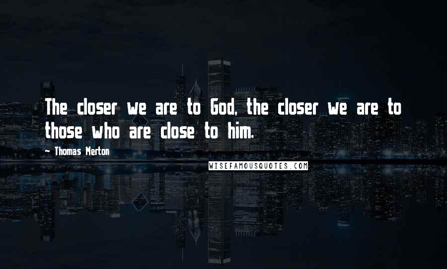 Thomas Merton Quotes: The closer we are to God, the closer we are to those who are close to him.