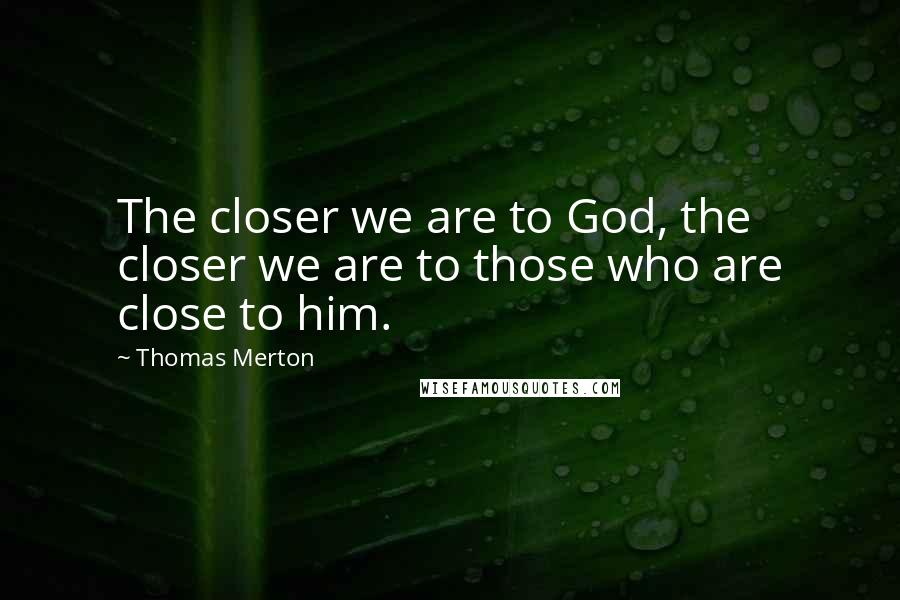 Thomas Merton Quotes: The closer we are to God, the closer we are to those who are close to him.