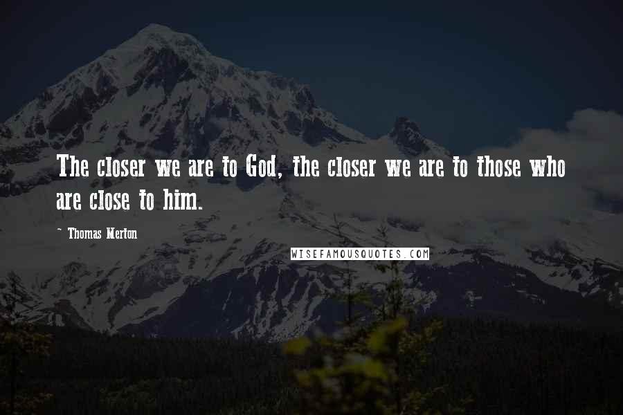 Thomas Merton Quotes: The closer we are to God, the closer we are to those who are close to him.