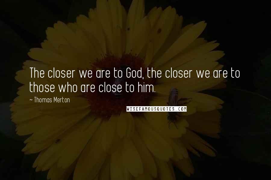 Thomas Merton Quotes: The closer we are to God, the closer we are to those who are close to him.