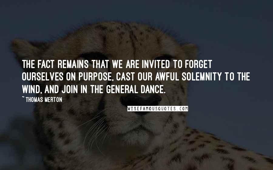 Thomas Merton Quotes: The fact remains that we are invited to forget ourselves on purpose, cast our awful solemnity to the wind, and join in the general Dance.