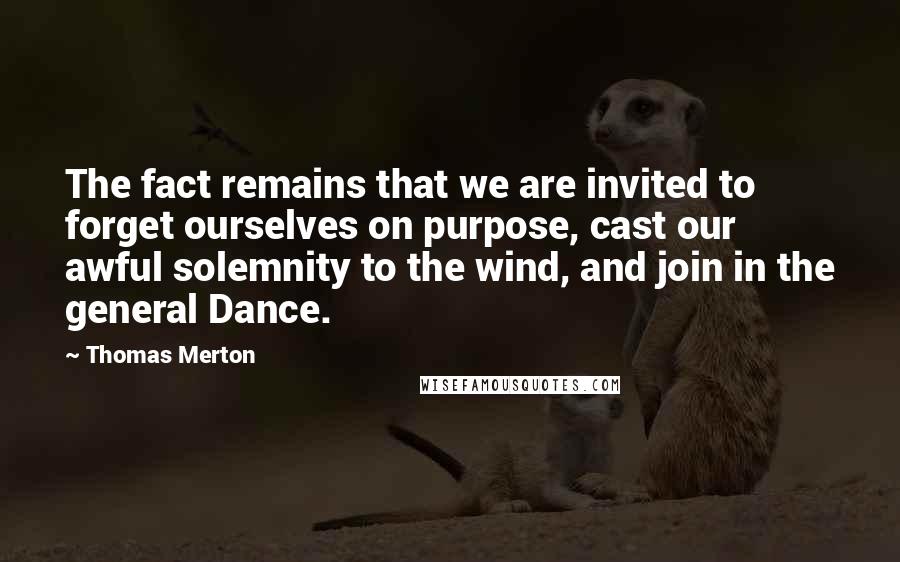 Thomas Merton Quotes: The fact remains that we are invited to forget ourselves on purpose, cast our awful solemnity to the wind, and join in the general Dance.