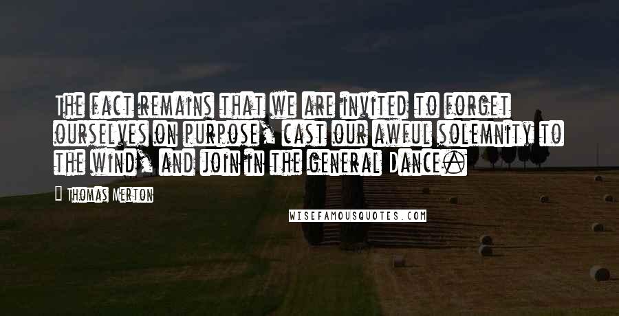 Thomas Merton Quotes: The fact remains that we are invited to forget ourselves on purpose, cast our awful solemnity to the wind, and join in the general Dance.