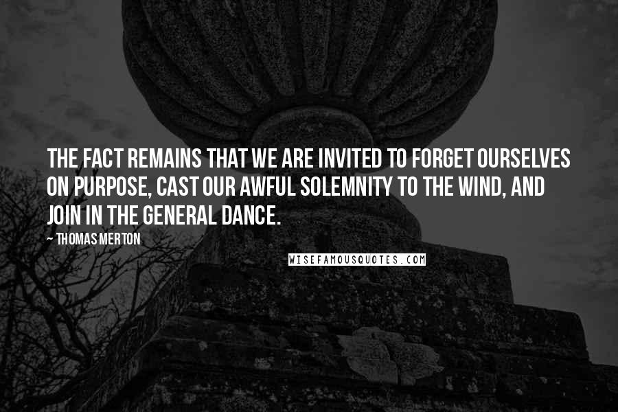 Thomas Merton Quotes: The fact remains that we are invited to forget ourselves on purpose, cast our awful solemnity to the wind, and join in the general Dance.