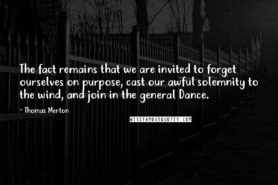 Thomas Merton Quotes: The fact remains that we are invited to forget ourselves on purpose, cast our awful solemnity to the wind, and join in the general Dance.