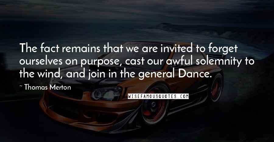 Thomas Merton Quotes: The fact remains that we are invited to forget ourselves on purpose, cast our awful solemnity to the wind, and join in the general Dance.