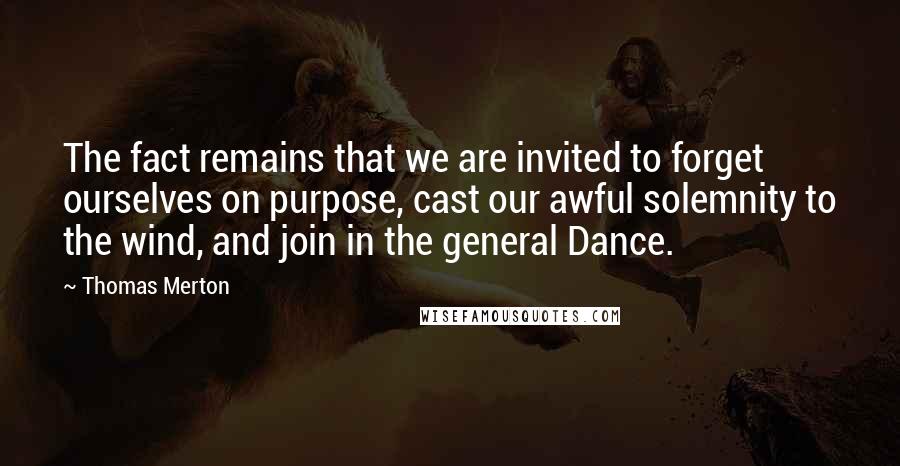 Thomas Merton Quotes: The fact remains that we are invited to forget ourselves on purpose, cast our awful solemnity to the wind, and join in the general Dance.