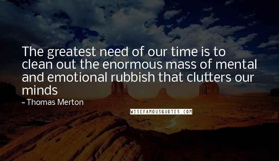 Thomas Merton Quotes: The greatest need of our time is to clean out the enormous mass of mental and emotional rubbish that clutters our minds