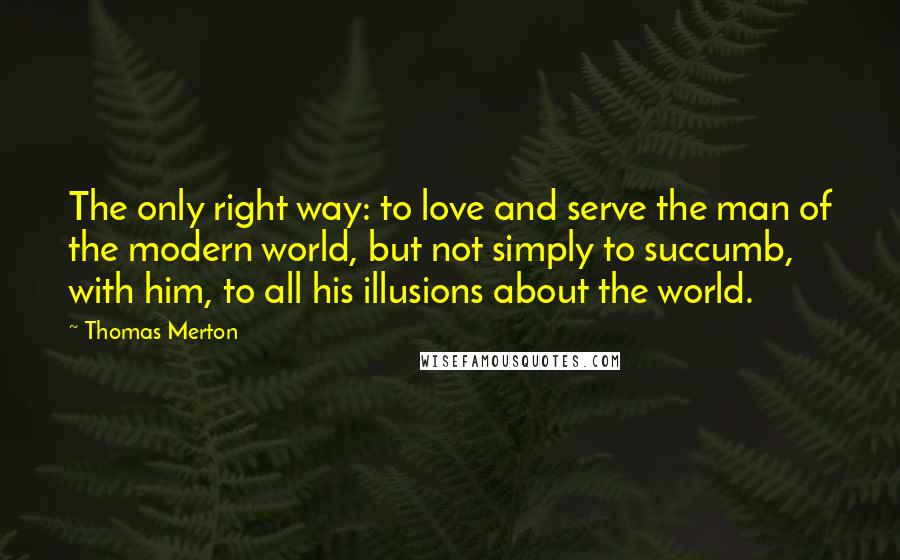 Thomas Merton Quotes: The only right way: to love and serve the man of the modern world, but not simply to succumb, with him, to all his illusions about the world.