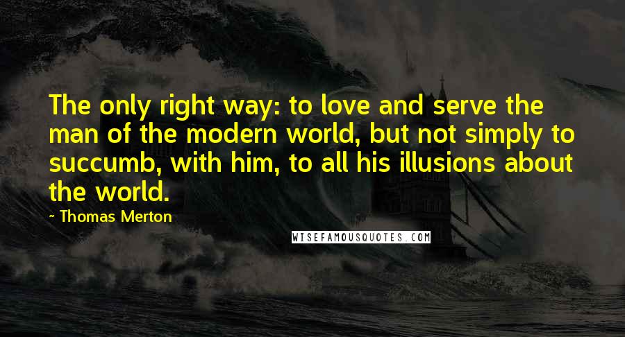 Thomas Merton Quotes: The only right way: to love and serve the man of the modern world, but not simply to succumb, with him, to all his illusions about the world.