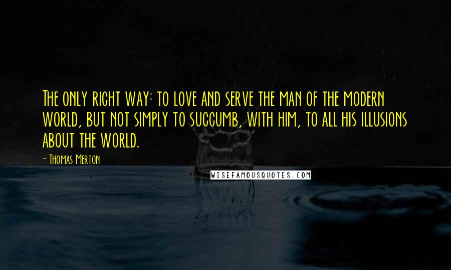 Thomas Merton Quotes: The only right way: to love and serve the man of the modern world, but not simply to succumb, with him, to all his illusions about the world.