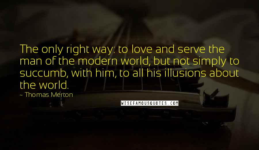 Thomas Merton Quotes: The only right way: to love and serve the man of the modern world, but not simply to succumb, with him, to all his illusions about the world.