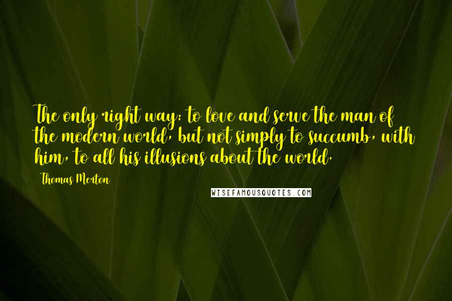 Thomas Merton Quotes: The only right way: to love and serve the man of the modern world, but not simply to succumb, with him, to all his illusions about the world.