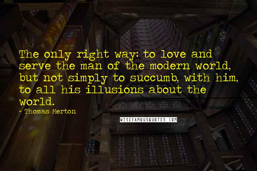 Thomas Merton Quotes: The only right way: to love and serve the man of the modern world, but not simply to succumb, with him, to all his illusions about the world.