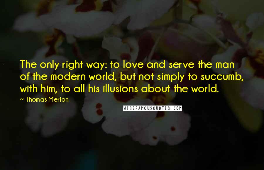 Thomas Merton Quotes: The only right way: to love and serve the man of the modern world, but not simply to succumb, with him, to all his illusions about the world.
