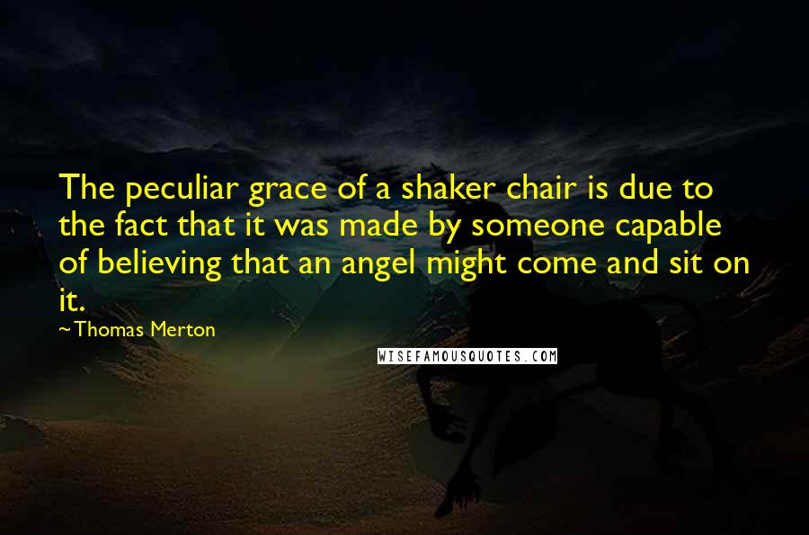 Thomas Merton Quotes: The peculiar grace of a shaker chair is due to the fact that it was made by someone capable of believing that an angel might come and sit on it.