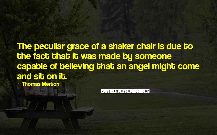 Thomas Merton Quotes: The peculiar grace of a shaker chair is due to the fact that it was made by someone capable of believing that an angel might come and sit on it.